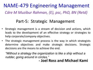NAME-479 Engineering Management
Cdre M Muzibur Rahman, (E), psc, PhD, BN (Retd)
Part-5: Strategic Management
“Without a strategy the organization is like a ship without a
rudder, going around in circles.”
• Strategic management is a stream of decision and actions, which
leads to the development of an effective strategy or strategies to
help corporate/company objectives.
• The strategic management process is the way in which strategists
determine objectives and make strategic decisions. Strategic
decisions are the means to achieve the end.
- Joel Ross and Michael Kami
 
