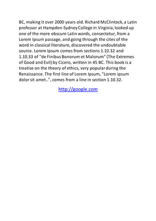BC, making it over 2000 years old. Richard McClintock, a Latin 
professor at Hampden-Sydney College in Virginia, looked up 
one of the more obscure Latin words, consectetur, from a 
Lorem Ipsum passage, and going through the cites of the 
word in classical literature, discovered the undoubtable 
source. Lorem Ipsum comes from sections 1.10.32 and 
1.10.33 of "de Finibus Bonorum et Malorum" (The Extremes 
of Good and Evil) by Cicero, written in 45 BC. This book is a 
treatise on the theory of ethics, very popular during the 
Renaissance. The first line of Lorem Ipsum, "Lorem ipsum 
dolor sit amet..", comes from a line in section 1.10.32. 
http://google.com 
