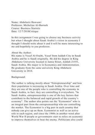 Name: Abdulaziz Hawsawi
Professor: Micheline Al-Harrack
Course: Business Statistic
Date: 12/7/2018Critique
In this assignment I was going to choose any business activity
but when I thought about Saudi Arabia’s vision in economic I
thought I should write about it and it will be more interesting to
me and hopefully to you professor.
About the Author:
His name is Yusuf Al-Etaibi, Yusuf from Jeddah City in Saudi
Arabia and he is Saudi originally. He did his degree in King
Abdulaziz University located in Jamia Street, Jeddah-21551,
Saudi Arabia. His major is in Economics and Administration.
He graduate from the same university King Abdulaziz
University in 2016.
Background:
The author is talking mostly about “Entrepreneurship” and how
their population is increasing in Saudi Arabia. Over time and
they are one of the people who is controlling the economy in
Saudi Arabia, in fact, they are controlling it everywhere. "In
Saudi Arabia, entrepreneurship is one of the key factors that
contribute to the balanced and rapid growth of the country’s
economy". The author also points out the “Economist” who is
an integral part from the entrepreneurship who are controlling
the market. The Economist is a big part in each country that
nobody can give up on them. Economist as well as an active
role in each region, and since the 1960s in another word after
World War II people or governments start to relies on economic
to improve themselves or beat the enemy. Politicians also could
 