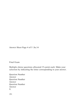 Answer Sheet Page 4 of 5 .Sa.14
Final Exam
Multiple choice questions allocated 1% point each: Make your
selection by indicating the letter corresponding to your answer.
Question Number
Answer
Question Number
Answer
Question Number
Answer
9:
19:
 