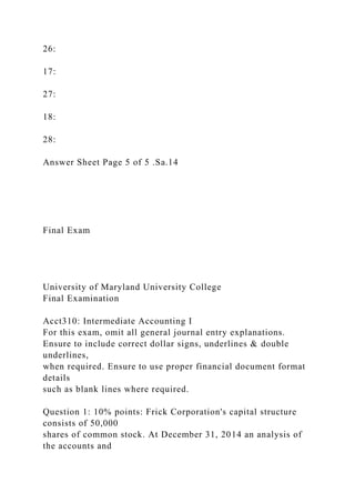 26:
17:
27:
18:
28:
Answer Sheet Page 5 of 5 .Sa.14
Final Exam
University of Maryland University College
Final Examination
Acct310: Intermediate Accounting I
For this exam, omit all general journal entry explanations.
Ensure to include correct dollar signs, underlines & double
underlines,
when required. Ensure to use proper financial document format
details
such as blank lines where required.
Question 1: 10% points: Frick Corporation's capital structure
consists of 50,000
shares of common stock. At December 31, 2014 an analysis of
the accounts and
 