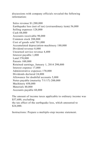 discussions with company officials revealed the following
information:
Sales revenue $1,200,000
Earthquake loss (net of tax) (extraordinary item) 56,000
Selling expenses 128,000
Cash 60,000
Accounts receivable 90,000
Common stock 200,000
Cost of goods sold 701,000
Accumulated depreciation-machinery 180,000
Dividend revenue 8,000
Unearned service revenue 4,400
Interest payable 1,000
Land 370,000
Patents 100,000
Retained earnings, January 1, 2014 290,000
Interest expense 17,000
Administrative expenses 170,000
Dividends declared 24,000
Allowance for doubtful accounts 5,000
Notes payable (maturity 7/1/17) 200,000
Machinery 450,000
Materials 40,000
Accounts payable 60,000
The amount of income taxes applicable to ordinary income was
$57,600, excluding
the tax effect of the earthquake loss, which amounted to
$24,000.
Instructions: Prepare a multiple-step income statement.
 