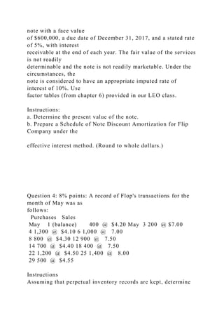 note with a face value
of $600,000, a due date of December 31, 2017, and a stated rate
of 5%, with interest
receivable at the end of each year. The fair value of the services
is not readily
determinable and the note is not readily marketable. Under the
circumstances, the
note is considered to have an appropriate imputed rate of
interest of 10%. Use
factor tables (from chapter 6) provided in our LEO class.
Instructions:
a. Determine the present value of the note.
b. Prepare a Schedule of Note Discount Amortization for Flip
Company under the
effective interest method. (Round to whole dollars.)
Question 4: 8% points: A record of Flop's transactions for the
month of May was as
follows:
Purchases Sales
May 1 (balance) 400 @ $4.20 May 3 200 @ $7.00
4 1,300 @ $4.10 6 1,000 @ 7.00
8 800 @ $4.30 12 900 @ 7.50
14 700 @ $4.40 18 400 @ 7.50
22 1,200 @ $4.50 25 1,400 @ 8.00
29 500 @ $4.55
Instructions
Assuming that perpetual inventory records are kept, determine
 
