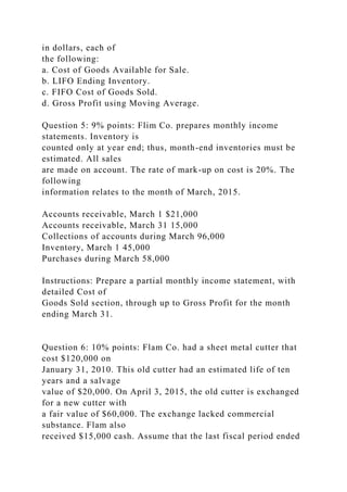 in dollars, each of
the following:
a. Cost of Goods Available for Sale.
b. LIFO Ending Inventory.
c. FIFO Cost of Goods Sold.
d. Gross Profit using Moving Average.
Question 5: 9% points: Flim Co. prepares monthly income
statements. Inventory is
counted only at year end; thus, month-end inventories must be
estimated. All sales
are made on account. The rate of mark-up on cost is 20%. The
following
information relates to the month of March, 2015.
Accounts receivable, March 1 $21,000
Accounts receivable, March 31 15,000
Collections of accounts during March 96,000
Inventory, March 1 45,000
Purchases during March 58,000
Instructions: Prepare a partial monthly income statement, with
detailed Cost of
Goods Sold section, through up to Gross Profit for the month
ending March 31.
Question 6: 10% points: Flam Co. had a sheet metal cutter that
cost $120,000 on
January 31, 2010. This old cutter had an estimated life of ten
years and a salvage
value of $20,000. On April 3, 2015, the old cutter is exchanged
for a new cutter with
a fair value of $60,000. The exchange lacked commercial
substance. Flam also
received $15,000 cash. Assume that the last fiscal period ended
 