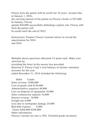 Floozy feels the patent will be useful for 10 years. Assume that
at January 1, 2016,
the carrying amount of the patent on Floozy's books is $57,600.
In January, Floozy
spends $20,000 successfully defending a patent suit. Floozy still
feels the patent will
be useful until the end of 2023.
Instructions: Prepare Floozy's journal entries to record the
amortization for 2014
and 2016.
Multiple choice questions allocated 1% point each. Make your
selection by
recording the letter in the answer box provided.
Question 9: Floozy Corp.'s trial balance of income statement
accounts for the year
ended December 31, 2014 included the following:
Debit Credit
Sales revenue $280,000
Cost of goods sold $150,000
Administrative expenses 40,000
Loss on disposal of equipment 18,000
Sales commission expense 16,000
Interest revenue 10,000
Freight-out 6,000
Loss due to earthquake damage 24,000
Bad debt expense 6,000
Totals $260,000 $290,000
Other information:
Floozy's income tax rate is 30%. Finished goods inventory:
 