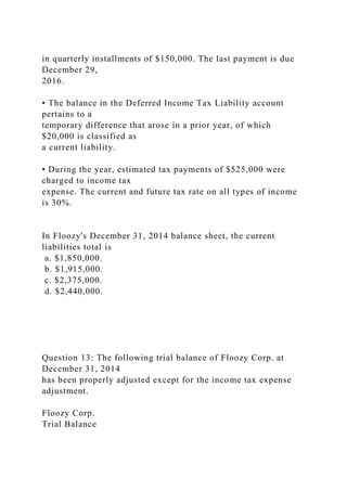 in quarterly installments of $150,000. The last payment is due
December 29,
2016.
• The balance in the Deferred Income Tax Liability account
pertains to a
temporary difference that arose in a prior year, of which
$20,000 is classified as
a current liability.
• During the year, estimated tax payments of $525,000 were
charged to income tax
expense. The current and future tax rate on all types of income
is 30%.
In Floozy's December 31, 2014 balance sheet, the current
liabilities total is
a. $1,850,000.
b. $1,915,000.
c. $2,375,000.
d. $2,440,000.
Question 13: The following trial balance of Floozy Corp. at
December 31, 2014
has been properly adjusted except for the income tax expense
adjustment.
Floozy Corp.
Trial Balance
 