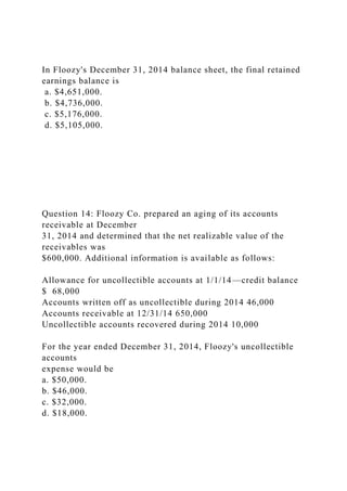 In Floozy's December 31, 2014 balance sheet, the final retained
earnings balance is
a. $4,651,000.
b. $4,736,000.
c. $5,176,000.
d. $5,105,000.
Question 14: Floozy Co. prepared an aging of its accounts
receivable at December
31, 2014 and determined that the net realizable value of the
receivables was
$600,000. Additional information is available as follows:
Allowance for uncollectible accounts at 1/1/14—credit balance
$ 68,000
Accounts written off as uncollectible during 2014 46,000
Accounts receivable at 12/31/14 650,000
Uncollectible accounts recovered during 2014 10,000
For the year ended December 31, 2014, Floozy's uncollectible
accounts
expense would be
a. $50,000.
b. $46,000.
c. $32,000.
d. $18,000.
 