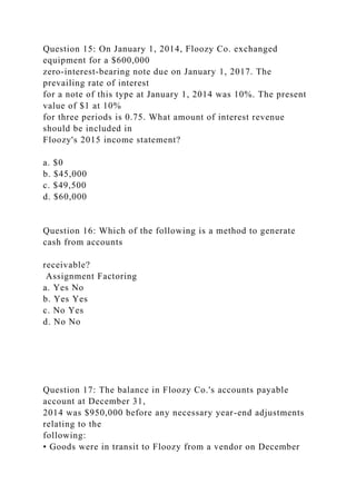 Question 15: On January 1, 2014, Floozy Co. exchanged
equipment for a $600,000
zero-interest-bearing note due on January 1, 2017. The
prevailing rate of interest
for a note of this type at January 1, 2014 was 10%. The present
value of $1 at 10%
for three periods is 0.75. What amount of interest revenue
should be included in
Floozy's 2015 income statement?
a. $0
b. $45,000
c. $49,500
d. $60,000
Question 16: Which of the following is a method to generate
cash from accounts
receivable?
Assignment Factoring
a. Yes No
b. Yes Yes
c. No Yes
d. No No
Question 17: The balance in Floozy Co.'s accounts payable
account at December 31,
2014 was $950,000 before any necessary year-end adjustments
relating to the
following:
• Goods were in transit to Floozy from a vendor on December
 