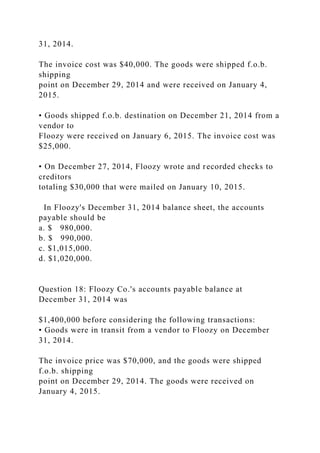 31, 2014.
The invoice cost was $40,000. The goods were shipped f.o.b.
shipping
point on December 29, 2014 and were received on January 4,
2015.
• Goods shipped f.o.b. destination on December 21, 2014 from a
vendor to
Floozy were received on January 6, 2015. The invoice cost was
$25,000.
• On December 27, 2014, Floozy wrote and recorded checks to
creditors
totaling $30,000 that were mailed on January 10, 2015.
In Floozy's December 31, 2014 balance sheet, the accounts
payable should be
a. $ 980,000.
b. $ 990,000.
c. $1,015,000.
d. $1,020,000.
Question 18: Floozy Co.'s accounts payable balance at
December 31, 2014 was
$1,400,000 before considering the following transactions:
• Goods were in transit from a vendor to Floozy on December
31, 2014.
The invoice price was $70,000, and the goods were shipped
f.o.b. shipping
point on December 29, 2014. The goods were received on
January 4, 2015.
 