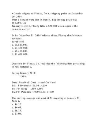 • Goods shipped to Floozy, f.o.b. shipping point on December
20, 2014,
from a vendor were lost in transit. The invoice price was
$50,000. On
January 5, 2015, Floozy filed a $50,000 claim against the
common carrier.
In its December 31, 2014 balance sheet, Floozy should report
accounts
payable of
a. $1,520,000.
b. $1,470,000.
c. $1,450,000.
d. $1,400,000.
Question 19: Floozy Co. recorded the following data pertaining
to raw material X
during January 2014:
Units
Date Received Cost Issued On Hand
1/1/14 Inventory $6.00 3,200
1/11/14 Issue 1,600 1,600
1/22/14 Purchase 4,000 $7.05 5,600
The moving-average unit cost of X inventory at January 31,
2014 is
a. $6.52.
b. $6.63.
c. $6.75.
d. $7.05.
 