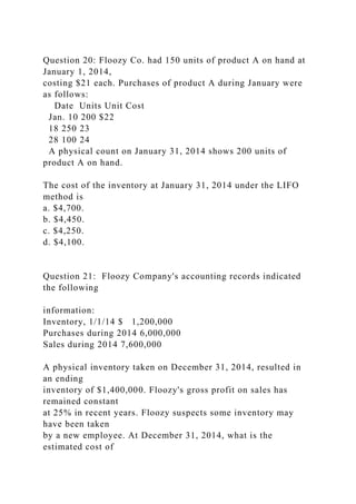 Question 20: Floozy Co. had 150 units of product A on hand at
January 1, 2014,
costing $21 each. Purchases of product A during January were
as follows:
Date Units Unit Cost
Jan. 10 200 $22
18 250 23
28 100 24
A physical count on January 31, 2014 shows 200 units of
product A on hand.
The cost of the inventory at January 31, 2014 under the LIFO
method is
a. $4,700.
b. $4,450.
c. $4,250.
d. $4,100.
Question 21: Floozy Company's accounting records indicated
the following
information:
Inventory, 1/1/14 $ 1,200,000
Purchases during 2014 6,000,000
Sales during 2014 7,600,000
A physical inventory taken on December 31, 2014, resulted in
an ending
inventory of $1,400,000. Floozy's gross profit on sales has
remained constant
at 25% in recent years. Floozy suspects some inventory may
have been taken
by a new employee. At December 31, 2014, what is the
estimated cost of
 