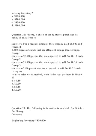 missing inventory?
a. $100,000.
b. $300,000.
c. $400,000.
d. $500,000.
Question 22: Floozy, a chain of candy stores, purchases its
candy in bulk from its
suppliers. For a recent shipment, the company paid $1,500 and
received
8,500 pieces of candy that are allocated among three groups.
Group 1
consists of 2,500 pieces that are expected to sell for $0.15 each.
Group 2
consists of 5,500 pieces that are expected to sell for $0.36 each.
Group 3
consists of 500 pieces that are expected to sell for $0.72 each.
Using the
relative sales value method, what is the cost per item in Group
2?
a. $0.19.
b. $0.30.
c. $0.18.
d. $0.20.
Question 23: The following information is available for October
for Floozy
Company.
Beginning inventory $300,000
 