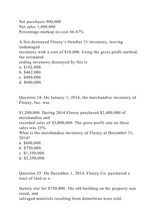 Net purchases 900,000
Net sales 1,800,000
Percentage markup on cost 66.67%
A fire destroyed Floozy’s October 31 inventory, leaving
undamaged
inventory with a cost of $18,000. Using the gross profit method,
the estimated
ending inventory destroyed by fire is
a. $102,000.
b. $462,000.
c. $480,000.
d. $600,000.
Question 24: On January 1, 2014, the merchandise inventory of
Floozy, Inc. was
$1,200,000. During 2014 Floozy purchased $2,400,000 of
merchandise and
recorded sales of $3,000,000. The gross profit rate on these
sales was 25%.
What is the merchandise inventory of Floozy at December 31,
2014?
a. $600,000.
b. $750,000.
c. $1,350,000.
d. $2,250,000.
Question 25: On December 1, 2014, Floozy Co. purchased a
tract of land as a
factory site for $750,000. The old building on the property was
razed, and
salvaged materials resulting from demolition were sold.
 