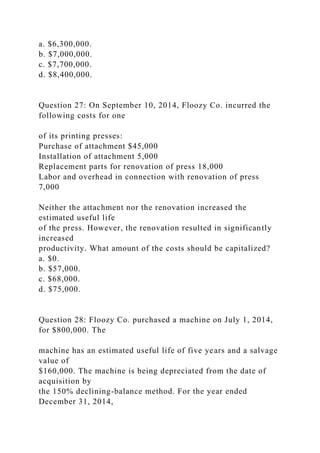 a. $6,300,000.
b. $7,000,000.
c. $7,700,000.
d. $8,400,000.
Question 27: On September 10, 2014, Floozy Co. incurred the
following costs for one
of its printing presses:
Purchase of attachment $45,000
Installation of attachment 5,000
Replacement parts for renovation of press 18,000
Labor and overhead in connection with renovation of press
7,000
Neither the attachment nor the renovation increased the
estimated useful life
of the press. However, the renovation resulted in significantly
increased
productivity. What amount of the costs should be capitalized?
a. $0.
b. $57,000.
c. $68,000.
d. $75,000.
Question 28: Floozy Co. purchased a machine on July 1, 2014,
for $800,000. The
machine has an estimated useful life of five years and a salvage
value of
$160,000. The machine is being depreciated from the date of
acquisition by
the 150% declining-balance method. For the year ended
December 31, 2014,
 