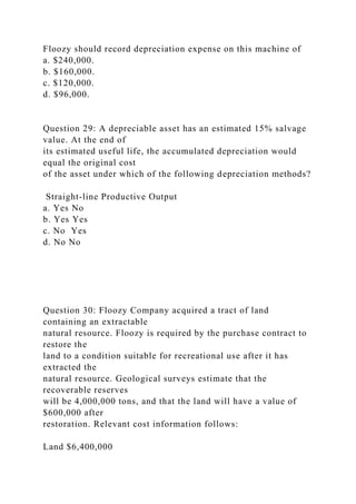 Floozy should record depreciation expense on this machine of
a. $240,000.
b. $160,000.
c. $120,000.
d. $96,000.
Question 29: A depreciable asset has an estimated 15% salvage
value. At the end of
its estimated useful life, the accumulated depreciation would
equal the original cost
of the asset under which of the following depreciation methods?
Straight-line Productive Output
a. Yes No
b. Yes Yes
c. No Yes
d. No No
Question 30: Floozy Company acquired a tract of land
containing an extractable
natural resource. Floozy is required by the purchase contract to
restore the
land to a condition suitable for recreational use after it has
extracted the
natural resource. Geological surveys estimate that the
recoverable reserves
will be 4,000,000 tons, and that the land will have a value of
$600,000 after
restoration. Relevant cost information follows:
Land $6,400,000
 