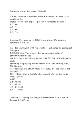 Estimated restoration costs 1,200,000
If Floozy maintains no inventories of extracted material, what
should be the
charge to depletion expense per ton of extracted material?
a. $1.60
b. $1.75
c. $2.00
d. $1.90
Question 31: In January 2014, Floozy Mining Corporation
purchased a mineral
mine for $6,300,000 with removable ore estimated by geological
surveys at
2,500,000 tons. The property has an estimated value of
$600,000 after the ore
has been extracted. Floozy incurred $1,725,000 of development
costs
preparing the property for the extraction of ore. During 2014,
390,000 tons
were removed and 350,000 tons were sold. For the year ended
December 31,
2014, Floozy should include what amount of depletion in its
cost of goods
sold?
a. $798,000
b. $889,200
c. $1,039,500
d. $1,158,000
Question 32: Floozy Co. bought a patent from Flam Corp. on
January 1, 2015, for
 