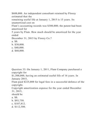 $600,000. An independent consultant retained by Floozy
estimated that the
remaining useful life at January 1, 2015 is 15 years. Its
unamortized cost on
Flam’s accounting records was $300,000; the patent had been
amortized for
5 years by Flam. How much should be amortized for the year
ended
December 31, 2015 by Floozy Co.?
a. $0.
b. $30,000.
c. $40,000.
d. $60,000.
Question 33: On January 1, 2011, Flam Company purchased a
copyright for
$1,500,000, having an estimated useful life of 16 years. In
January 2015,
Flam paid $225,000 for legal fees in a successful defense of the
copyright.
Copyright amortization expense for the year ended December
31, 2015,
should be
a. $0.
b. $93,750.
c. $107,812.
d. $112,500.
 