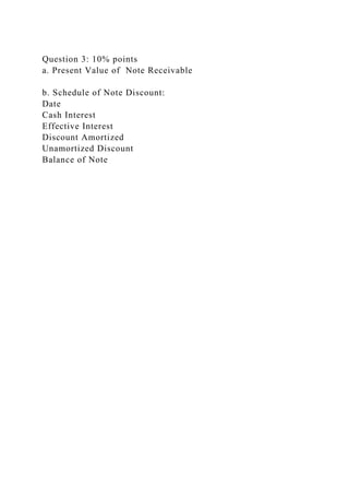 Question 3: 10% points
a. Present Value of Note Receivable
b. Schedule of Note Discount:
Date
Cash Interest
Effective Interest
Discount Amortized
Unamortized Discount
Balance of Note
 