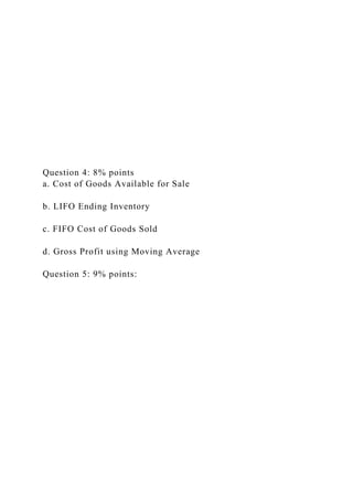 Question 4: 8% points
a. Cost of Goods Available for Sale
b. LIFO Ending Inventory
c. FIFO Cost of Goods Sold
d. Gross Profit using Moving Average
Question 5: 9% points:
 