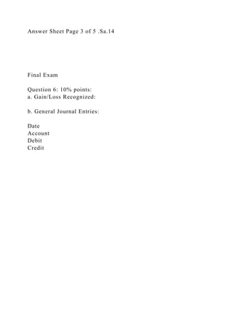 Answer Sheet Page 3 of 5 .Sa.14
Final Exam
Question 6: 10% points:
a. Gain/Loss Recognized:
b. General Journal Entries:
Date
Account
Debit
Credit
 