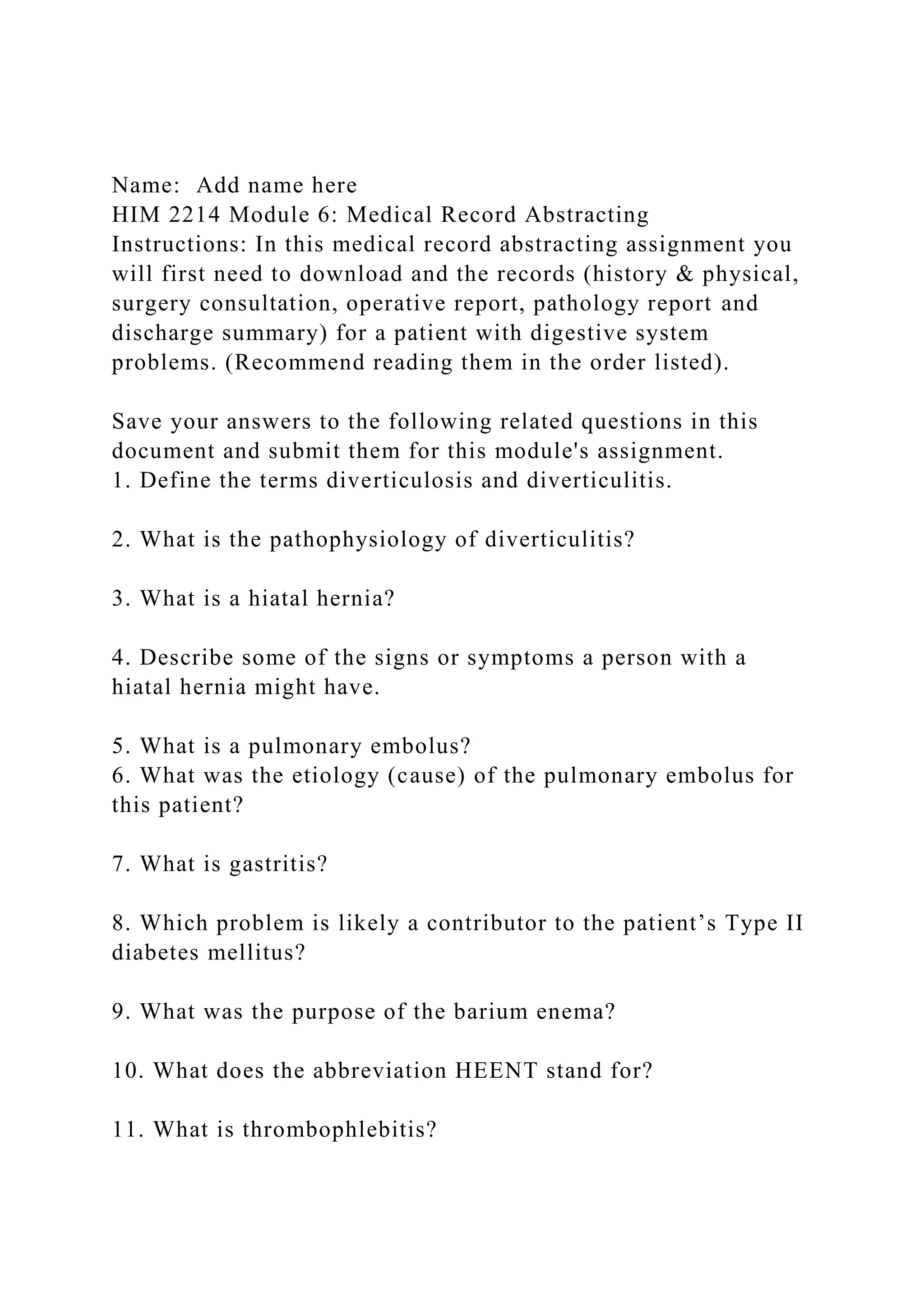 Name: Add name here
HIM 2214 Module 6: Medical Record Abstracting
Instructions: In this medical record abstracting assignment you
will first need to download and the records (history & physical,
surgery consultation, operative report, pathology report and
discharge summary) for a patient with digestive system
problems. (Recommend reading them in the order listed).
Save your answers to the following related questions in this
document and submit them for this module's assignment.
1. Define the terms diverticulosis and diverticulitis.
2. What is the pathophysiology of diverticulitis?
3. What is a hiatal hernia?
4. Describe some of the signs or symptoms a person with a
hiatal hernia might have.
5. What is a pulmonary embolus?
6. What was the etiology (cause) of the pulmonary embolus for
this patient?
7. What is gastritis?
8. Which problem is likely a contributor to the patient’s Type II
diabetes mellitus?
9. What was the purpose of the barium enema?
10. What does the abbreviation HEENT stand for?
11. What is thrombophlebitis?
 