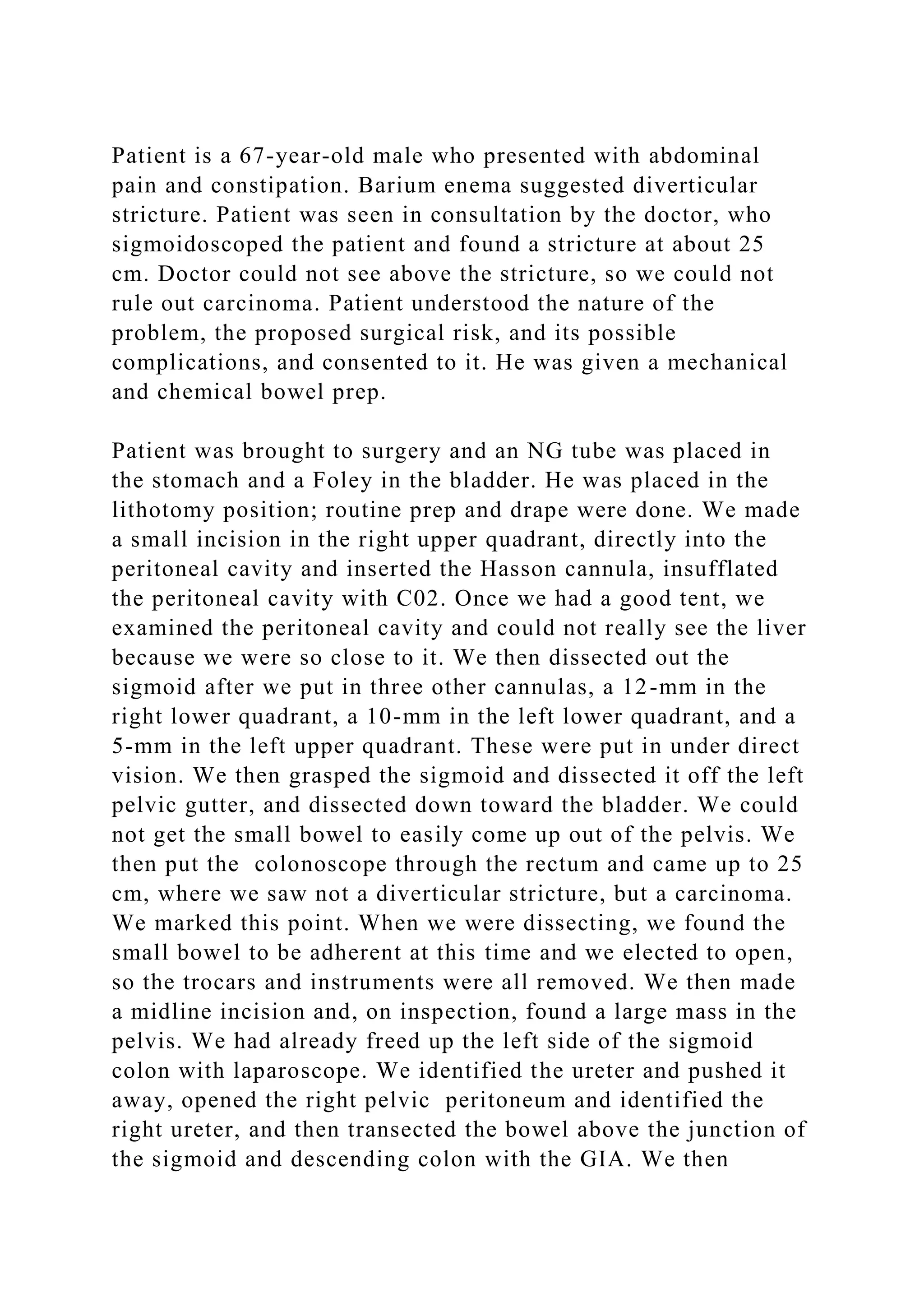 Patient is a 67-year-old male who presented with abdominal
pain and constipation. Barium enema suggested diverticular
stricture. Patient was seen in consultation by the doctor, who
sigmoidoscoped the patient and found a stricture at about 25
cm. Doctor could not see above the stricture, so we could not
rule out carcinoma. Patient understood the nature of the
problem, the proposed surgical risk, and its possible
complications, and consented to it. He was given a mechanical
and chemical bowel prep.
Patient was brought to surgery and an NG tube was placed in
the stomach and a Foley in the bladder. He was placed in the
lithotomy position; routine prep and drape were done. We made
a small incision in the right upper quadrant, directly into the
peritoneal cavity and inserted the Hasson cannula, insufflated
the peritoneal cavity with C02. Once we had a good tent, we
examined the peritoneal cavity and could not really see the liver
because we were so close to it. We then dissected out the
sigmoid after we put in three other cannulas, a 12-mm in the
right lower quadrant, a 10-mm in the left lower quadrant, and a
5-mm in the left upper quadrant. These were put in under direct
vision. We then grasped the sigmoid and dissected it off the left
pelvic gutter, and dissected down toward the bladder. We could
not get the small bowel to easily come up out of the pelvis. We
then put the colonoscope through the rectum and came up to 25
cm, where we saw not a diverticular stricture, but a carcinoma.
We marked this point. When we were dissecting, we found the
small bowel to be adherent at this time and we elected to open,
so the trocars and instruments were all removed. We then made
a midline incision and, on inspection, found a large mass in the
pelvis. We had already freed up the left side of the sigmoid
colon with laparoscope. We identified the ureter and pushed it
away, opened the right pelvic peritoneum and identified the
right ureter, and then transected the bowel above the junction of
the sigmoid and descending colon with the GIA. We then
 