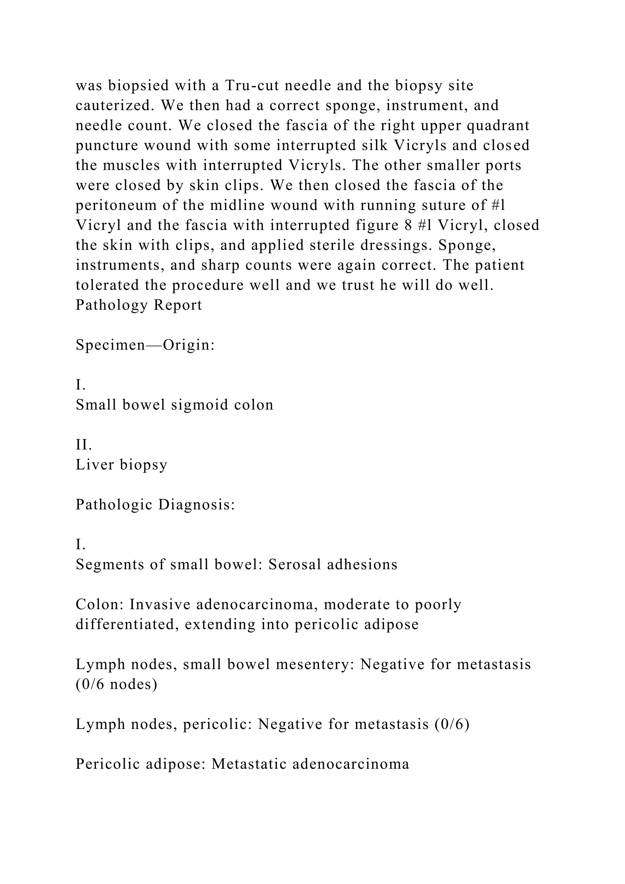 was biopsied with a Tru-cut needle and the biopsy site
cauterized. We then had a correct sponge, instrument, and
needle count. We closed the fascia of the right upper quadrant
puncture wound with some interrupted silk Vicryls and closed
the muscles with interrupted Vicryls. The other smaller ports
were closed by skin clips. We then closed the fascia of the
peritoneum of the midline wound with running suture of #l
Vicryl and the fascia with interrupted figure 8 #l Vicryl, closed
the skin with clips, and applied sterile dressings. Sponge,
instruments, and sharp counts were again correct. The patient
tolerated the procedure well and we trust he will do well.
Pathology Report
Specimen—Origin:
I.
Small bowel sigmoid colon
II.
Liver biopsy
Pathologic Diagnosis:
I.
Segments of small bowel: Serosal adhesions
Colon: Invasive adenocarcinoma, moderate to poorly
differentiated, extending into pericolic adipose
Lymph nodes, small bowel mesentery: Negative for metastasis
(0/6 nodes)
Lymph nodes, pericolic: Negative for metastasis (0/6)
Pericolic adipose: Metastatic adenocarcinoma
 