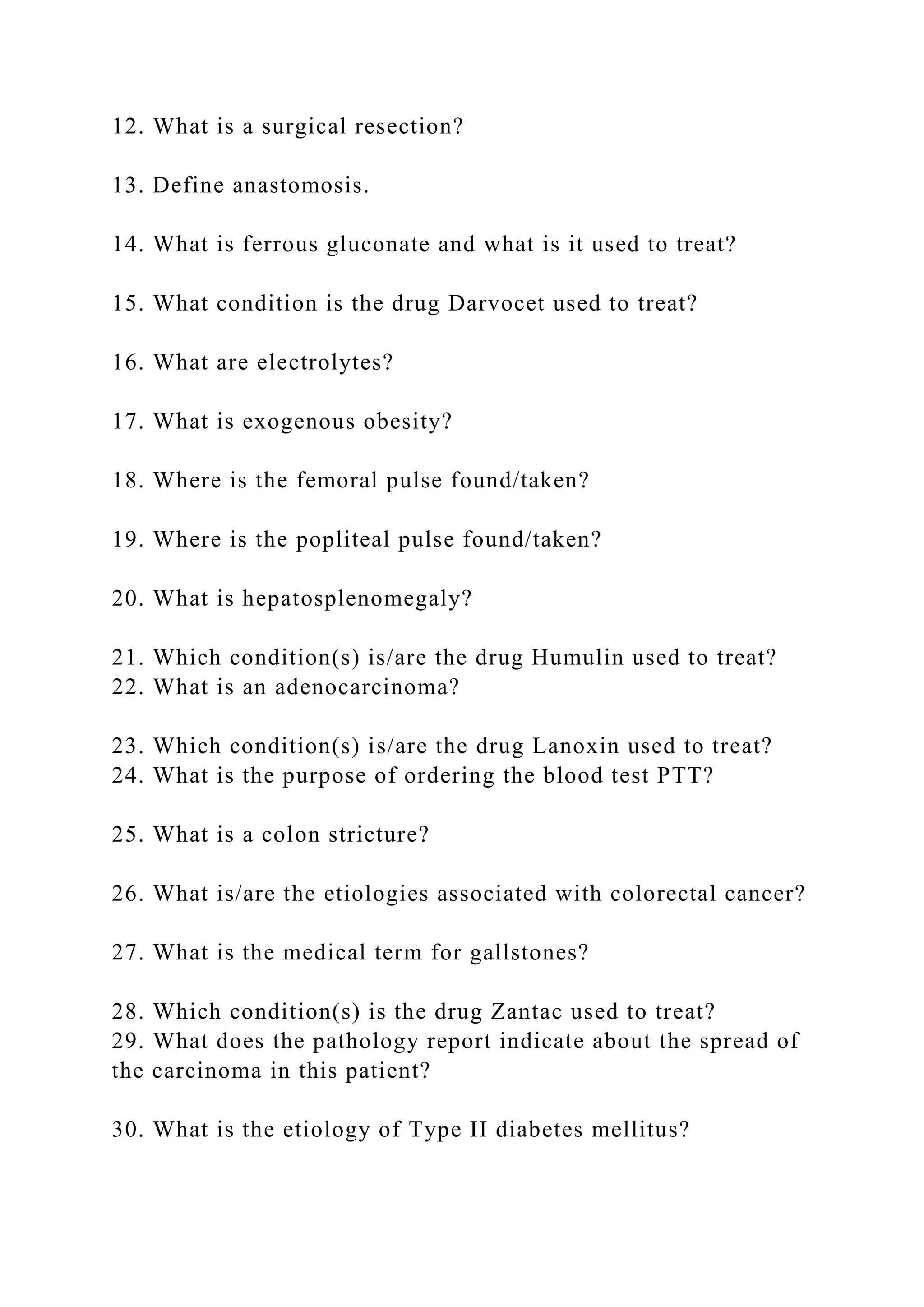 12. What is a surgical resection?
13. Define anastomosis.
14. What is ferrous gluconate and what is it used to treat?
15. What condition is the drug Darvocet used to treat?
16. What are electrolytes?
17. What is exogenous obesity?
18. Where is the femoral pulse found/taken?
19. Where is the popliteal pulse found/taken?
20. What is hepatosplenomegaly?
21. Which condition(s) is/are the drug Humulin used to treat?
22. What is an adenocarcinoma?
23. Which condition(s) is/are the drug Lanoxin used to treat?
24. What is the purpose of ordering the blood test PTT?
25. What is a colon stricture?
26. What is/are the etiologies associated with colorectal cancer?
27. What is the medical term for gallstones?
28. Which condition(s) is the drug Zantac used to treat?
29. What does the pathology report indicate about the spread of
the carcinoma in this patient?
30. What is the etiology of Type II diabetes mellitus?
 