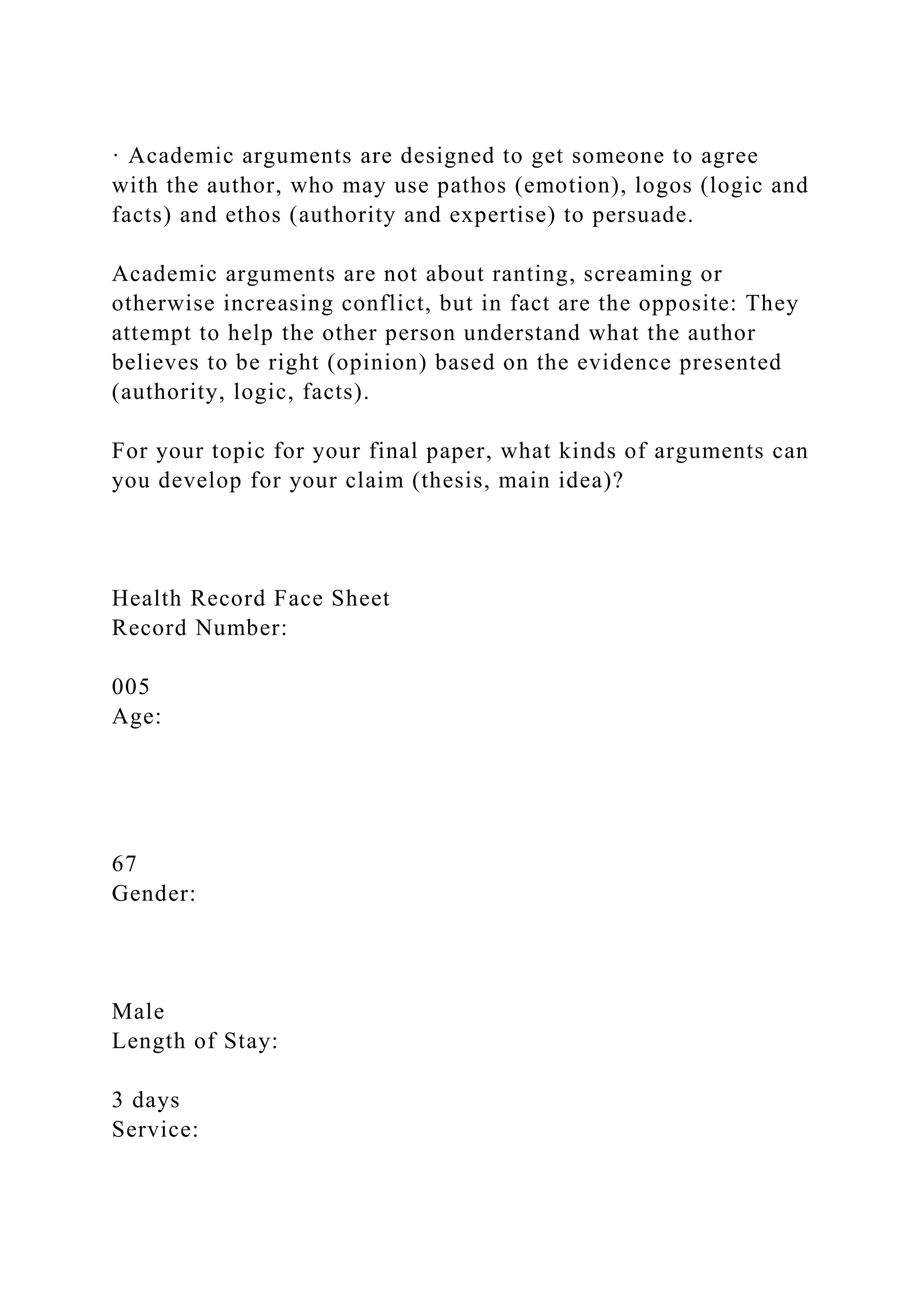 · Academic arguments are designed to get someone to agree
with the author, who may use pathos (emotion), logos (logic and
facts) and ethos (authority and expertise) to persuade.
Academic arguments are not about ranting, screaming or
otherwise increasing conflict, but in fact are the opposite: They
attempt to help the other person understand what the author
believes to be right (opinion) based on the evidence presented
(authority, logic, facts).
For your topic for your final paper, what kinds of arguments can
you develop for your claim (thesis, main idea)?
Health Record Face Sheet
Record Number:
005
Age:
67
Gender:
Male
Length of Stay:
3 days
Service:
 