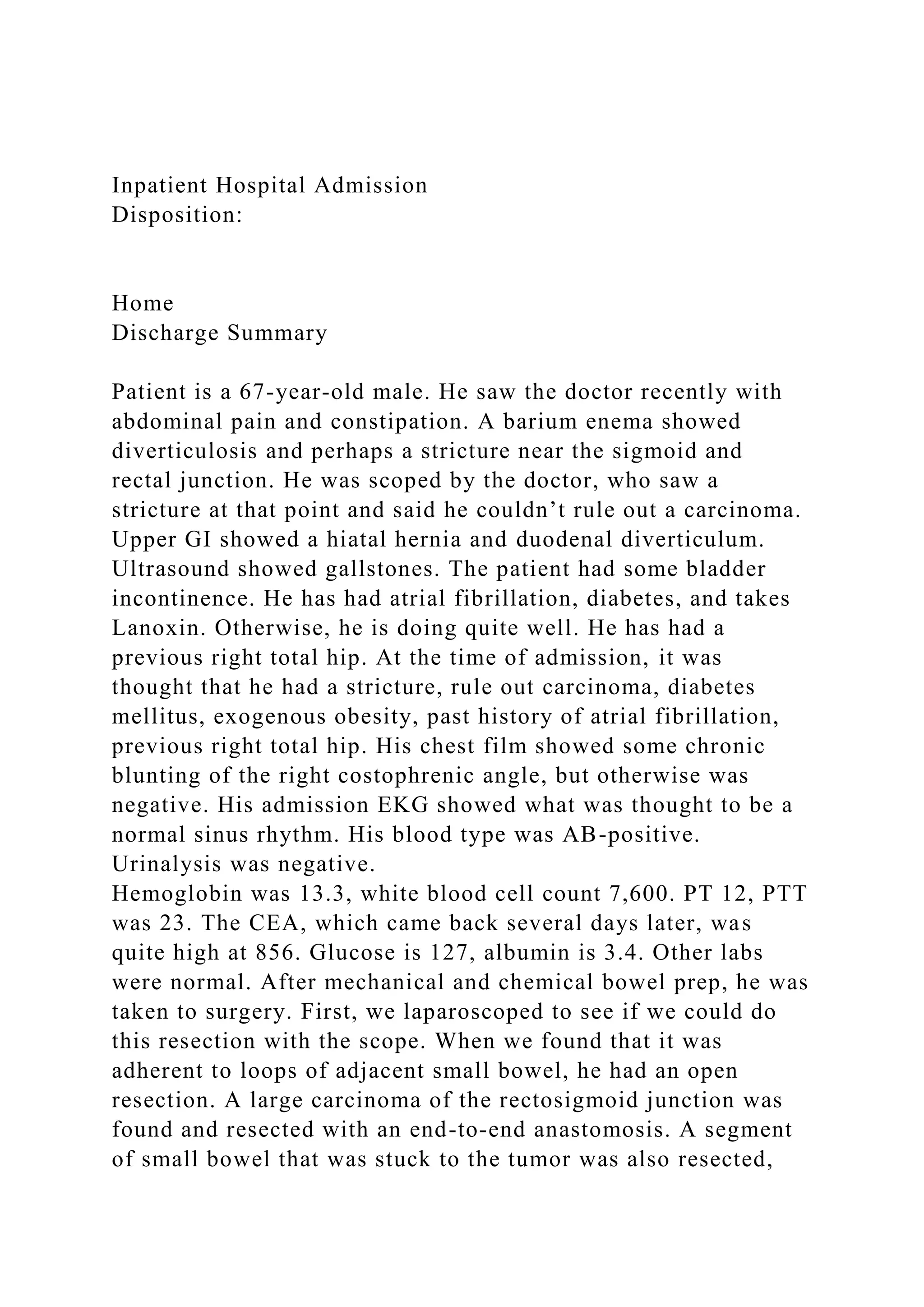 Inpatient Hospital Admission
Disposition:
Home
Discharge Summary
Patient is a 67-year-old male. He saw the doctor recently with
abdominal pain and constipation. A barium enema showed
diverticulosis and perhaps a stricture near the sigmoid and
rectal junction. He was scoped by the doctor, who saw a
stricture at that point and said he couldn’t rule out a carcinoma.
Upper GI showed a hiatal hernia and duodenal diverticulum.
Ultrasound showed gallstones. The patient had some bladder
incontinence. He has had atrial fibrillation, diabetes, and takes
Lanoxin. Otherwise, he is doing quite well. He has had a
previous right total hip. At the time of admission, it was
thought that he had a stricture, rule out carcinoma, diabetes
mellitus, exogenous obesity, past history of atrial fibrillation,
previous right total hip. His chest film showed some chronic
blunting of the right costophrenic angle, but otherwise was
negative. His admission EKG showed what was thought to be a
normal sinus rhythm. His blood type was AB-positive.
Urinalysis was negative.
Hemoglobin was 13.3, white blood cell count 7,600. PT 12, PTT
was 23. The CEA, which came back several days later, was
quite high at 856. Glucose is 127, albumin is 3.4. Other labs
were normal. After mechanical and chemical bowel prep, he was
taken to surgery. First, we laparoscoped to see if we could do
this resection with the scope. When we found that it was
adherent to loops of adjacent small bowel, he had an open
resection. A large carcinoma of the rectosigmoid junction was
found and resected with an end-to-end anastomosis. A segment
of small bowel that was stuck to the tumor was also resected,
 
