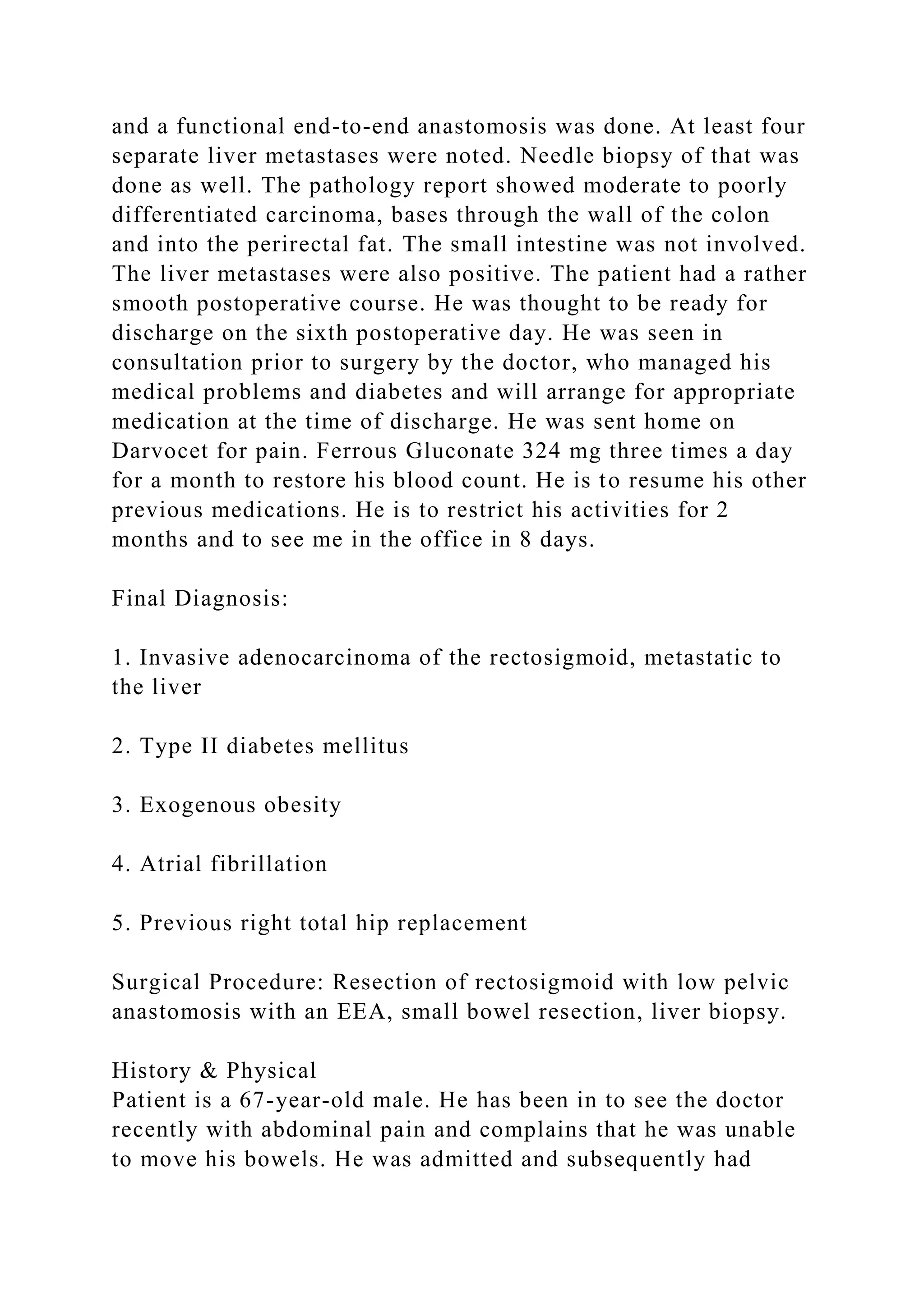 and a functional end-to-end anastomosis was done. At least four
separate liver metastases were noted. Needle biopsy of that was
done as well. The pathology report showed moderate to poorly
differentiated carcinoma, bases through the wall of the colon
and into the perirectal fat. The small intestine was not involved.
The liver metastases were also positive. The patient had a rather
smooth postoperative course. He was thought to be ready for
discharge on the sixth postoperative day. He was seen in
consultation prior to surgery by the doctor, who managed his
medical problems and diabetes and will arrange for appropriate
medication at the time of discharge. He was sent home on
Darvocet for pain. Ferrous Gluconate 324 mg three times a day
for a month to restore his blood count. He is to resume his other
previous medications. He is to restrict his activities for 2
months and to see me in the office in 8 days.
Final Diagnosis:
1. Invasive adenocarcinoma of the rectosigmoid, metastatic to
the liver
2. Type II diabetes mellitus
3. Exogenous obesity
4. Atrial fibrillation
5. Previous right total hip replacement
Surgical Procedure: Resection of rectosigmoid with low pelvic
anastomosis with an EEA, small bowel resection, liver biopsy.
History & Physical
Patient is a 67-year-old male. He has been in to see the doctor
recently with abdominal pain and complains that he was unable
to move his bowels. He was admitted and subsequently had
 