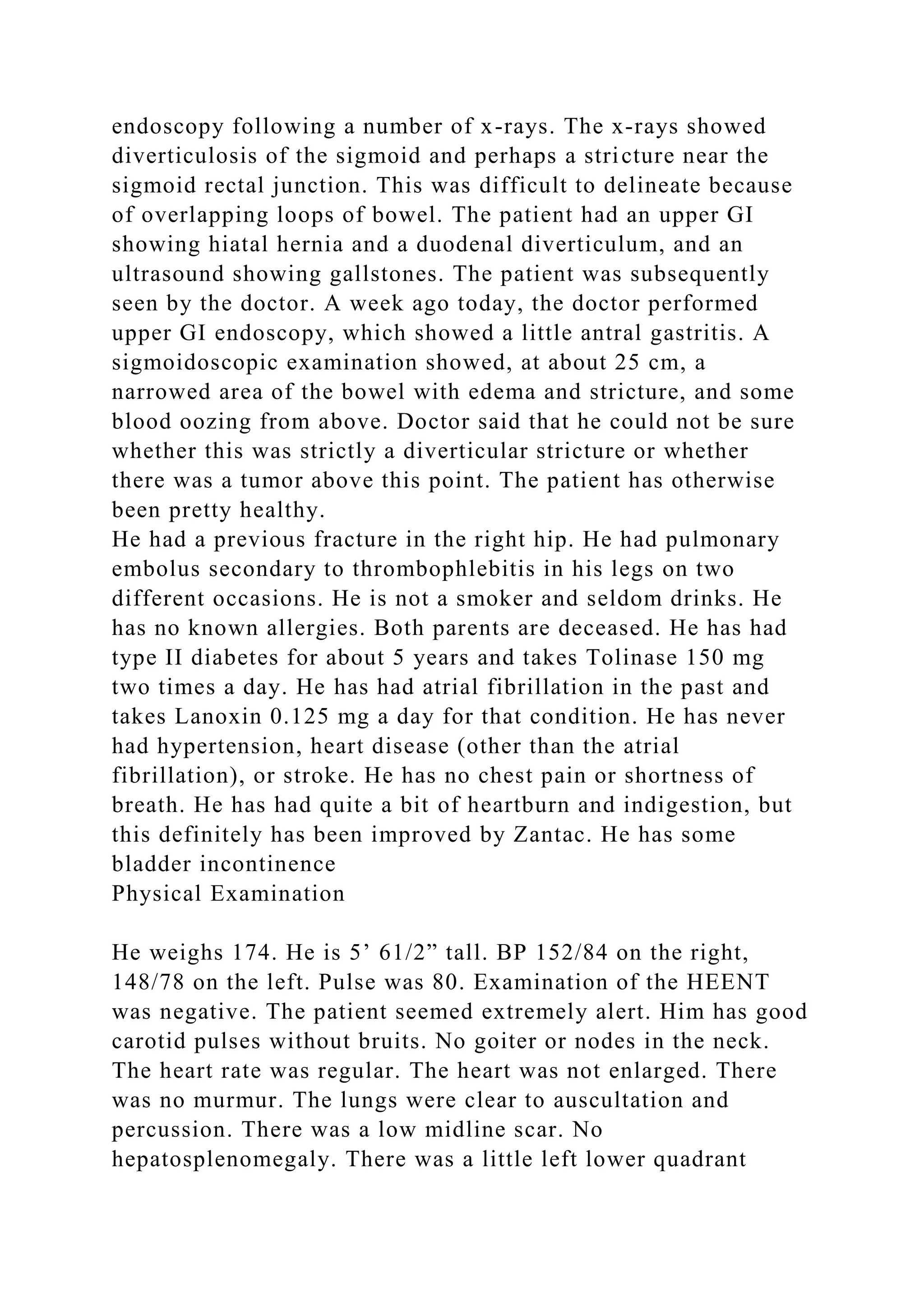 endoscopy following a number of x-rays. The x-rays showed
diverticulosis of the sigmoid and perhaps a stricture near the
sigmoid rectal junction. This was difficult to delineate because
of overlapping loops of bowel. The patient had an upper GI
showing hiatal hernia and a duodenal diverticulum, and an
ultrasound showing gallstones. The patient was subsequently
seen by the doctor. A week ago today, the doctor performed
upper GI endoscopy, which showed a little antral gastritis. A
sigmoidoscopic examination showed, at about 25 cm, a
narrowed area of the bowel with edema and stricture, and some
blood oozing from above. Doctor said that he could not be sure
whether this was strictly a diverticular stricture or whether
there was a tumor above this point. The patient has otherwise
been pretty healthy.
He had a previous fracture in the right hip. He had pulmonary
embolus secondary to thrombophlebitis in his legs on two
different occasions. He is not a smoker and seldom drinks. He
has no known allergies. Both parents are deceased. He has had
type II diabetes for about 5 years and takes Tolinase 150 mg
two times a day. He has had atrial fibrillation in the past and
takes Lanoxin 0.125 mg a day for that condition. He has never
had hypertension, heart disease (other than the atrial
fibrillation), or stroke. He has no chest pain or shortness of
breath. He has had quite a bit of heartburn and indigestion, but
this definitely has been improved by Zantac. He has some
bladder incontinence
Physical Examination
He weighs 174. He is 5’ 61/2” tall. BP 152/84 on the right,
148/78 on the left. Pulse was 80. Examination of the HEENT
was negative. The patient seemed extremely alert. Him has good
carotid pulses without bruits. No goiter or nodes in the neck.
The heart rate was regular. The heart was not enlarged. There
was no murmur. The lungs were clear to auscultation and
percussion. There was a low midline scar. No
hepatosplenomegaly. There was a little left lower quadrant
 