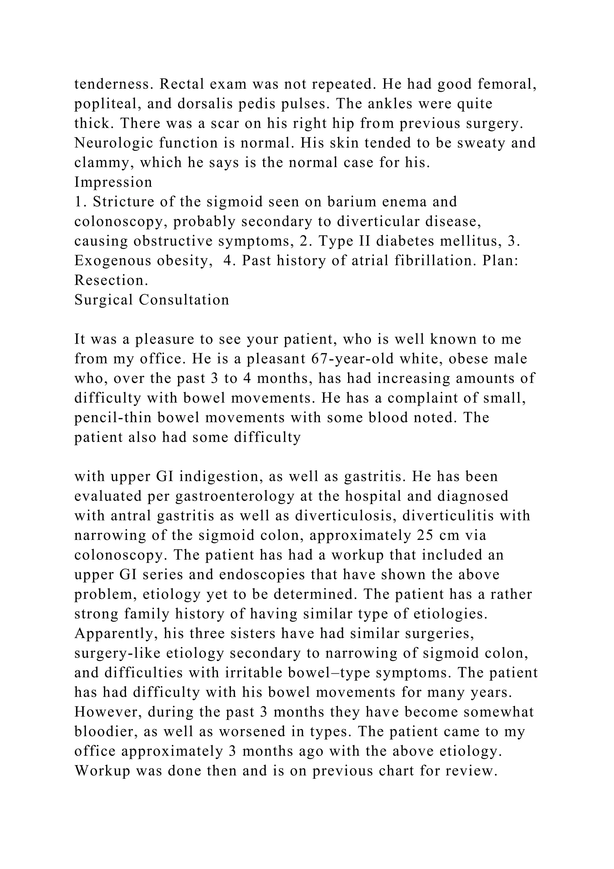 tenderness. Rectal exam was not repeated. He had good femoral,
popliteal, and dorsalis pedis pulses. The ankles were quite
thick. There was a scar on his right hip from previous surgery.
Neurologic function is normal. His skin tended to be sweaty and
clammy, which he says is the normal case for his.
Impression
1. Stricture of the sigmoid seen on barium enema and
colonoscopy, probably secondary to diverticular disease,
causing obstructive symptoms, 2. Type II diabetes mellitus, 3.
Exogenous obesity, 4. Past history of atrial fibrillation. Plan:
Resection.
Surgical Consultation
It was a pleasure to see your patient, who is well known to me
from my office. He is a pleasant 67-year-old white, obese male
who, over the past 3 to 4 months, has had increasing amounts of
difficulty with bowel movements. He has a complaint of small,
pencil-thin bowel movements with some blood noted. The
patient also had some difficulty
with upper GI indigestion, as well as gastritis. He has been
evaluated per gastroenterology at the hospital and diagnosed
with antral gastritis as well as diverticulosis, diverticulitis with
narrowing of the sigmoid colon, approximately 25 cm via
colonoscopy. The patient has had a workup that included an
upper GI series and endoscopies that have shown the above
problem, etiology yet to be determined. The patient has a rather
strong family history of having similar type of etiologies.
Apparently, his three sisters have had similar surgeries,
surgery-like etiology secondary to narrowing of sigmoid colon,
and difficulties with irritable bowel–type symptoms. The patient
has had difficulty with his bowel movements for many years.
However, during the past 3 months they have become somewhat
bloodier, as well as worsened in types. The patient came to my
office approximately 3 months ago with the above etiology.
Workup was done then and is on previous chart for review.
 