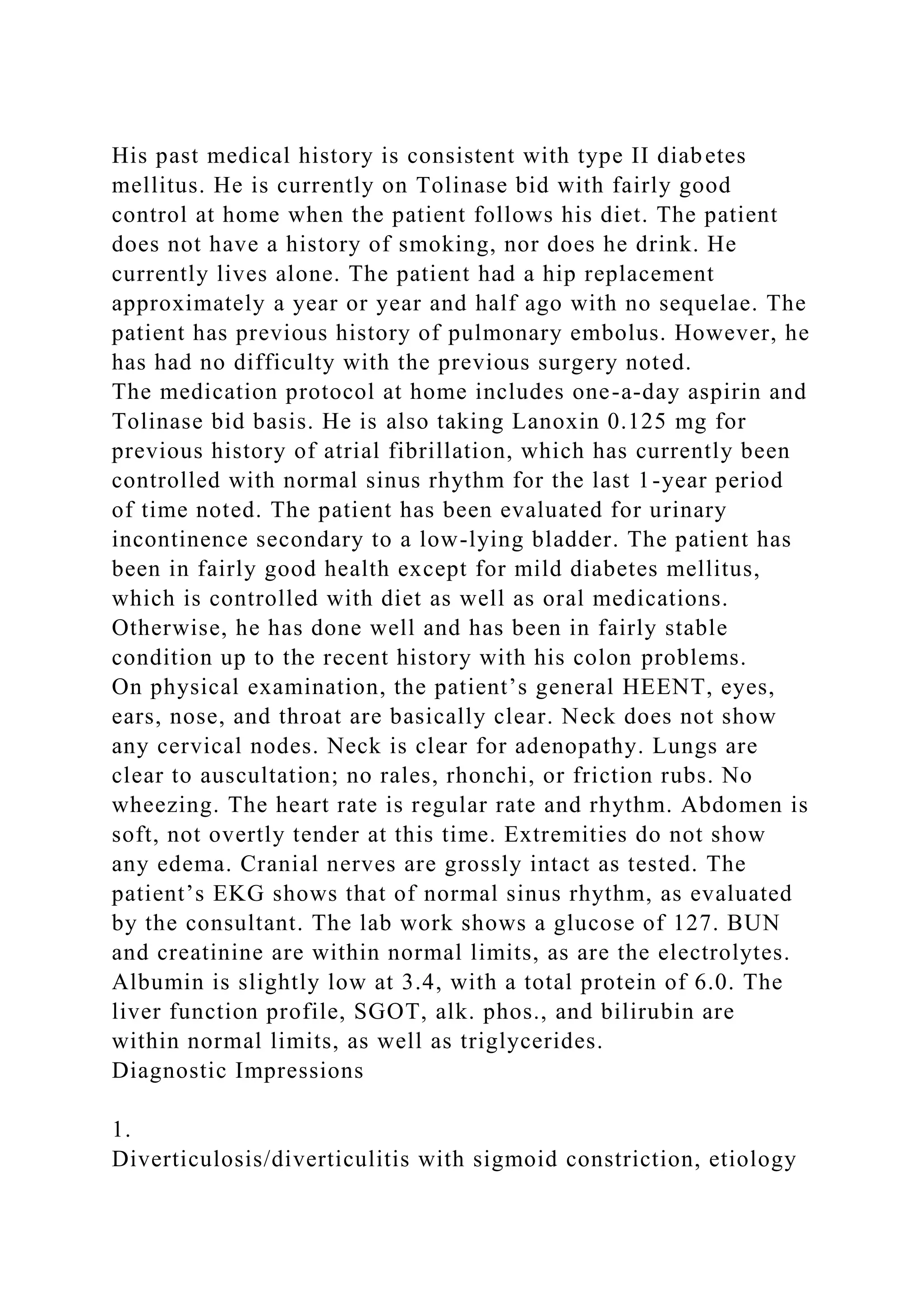 His past medical history is consistent with type II diabetes
mellitus. He is currently on Tolinase bid with fairly good
control at home when the patient follows his diet. The patient
does not have a history of smoking, nor does he drink. He
currently lives alone. The patient had a hip replacement
approximately a year or year and half ago with no sequelae. The
patient has previous history of pulmonary embolus. However, he
has had no difficulty with the previous surgery noted.
The medication protocol at home includes one-a-day aspirin and
Tolinase bid basis. He is also taking Lanoxin 0.125 mg for
previous history of atrial fibrillation, which has currently been
controlled with normal sinus rhythm for the last 1-year period
of time noted. The patient has been evaluated for urinary
incontinence secondary to a low-lying bladder. The patient has
been in fairly good health except for mild diabetes mellitus,
which is controlled with diet as well as oral medications.
Otherwise, he has done well and has been in fairly stable
condition up to the recent history with his colon problems.
On physical examination, the patient’s general HEENT, eyes,
ears, nose, and throat are basically clear. Neck does not show
any cervical nodes. Neck is clear for adenopathy. Lungs are
clear to auscultation; no rales, rhonchi, or friction rubs. No
wheezing. The heart rate is regular rate and rhythm. Abdomen is
soft, not overtly tender at this time. Extremities do not show
any edema. Cranial nerves are grossly intact as tested. The
patient’s EKG shows that of normal sinus rhythm, as evaluated
by the consultant. The lab work shows a glucose of 127. BUN
and creatinine are within normal limits, as are the electrolytes.
Albumin is slightly low at 3.4, with a total protein of 6.0. The
liver function profile, SGOT, alk. phos., and bilirubin are
within normal limits, as well as triglycerides.
Diagnostic Impressions
1.
Diverticulosis/diverticulitis with sigmoid constriction, etiology
 