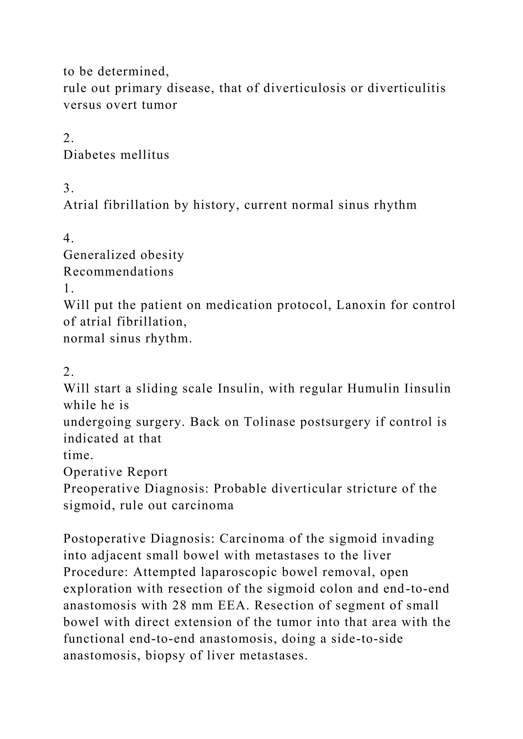 to be determined,
rule out primary disease, that of diverticulosis or diverticulitis
versus overt tumor
2.
Diabetes mellitus
3.
Atrial fibrillation by history, current normal sinus rhythm
4.
Generalized obesity
Recommendations
1.
Will put the patient on medication protocol, Lanoxin for control
of atrial fibrillation,
normal sinus rhythm.
2.
Will start a sliding scale Insulin, with regular Humulin Iinsulin
while he is
undergoing surgery. Back on Tolinase postsurgery if control is
indicated at that
time.
Operative Report
Preoperative Diagnosis: Probable diverticular stricture of the
sigmoid, rule out carcinoma
Postoperative Diagnosis: Carcinoma of the sigmoid invading
into adjacent small bowel with metastases to the liver
Procedure: Attempted laparoscopic bowel removal, open
exploration with resection of the sigmoid colon and end-to-end
anastomosis with 28 mm EEA. Resection of segment of small
bowel with direct extension of the tumor into that area with the
functional end-to-end anastomosis, doing a side-to-side
anastomosis, biopsy of liver metastases.
 