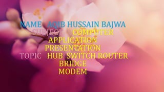 NAME AQIB HUSSAIN BAJWA
SUBJECT COMPUTER
APPLICATION
PRESENTATION
TOPIC HUB SWITCH ROUTER
BRIDGE
MODEM
 