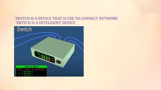 SWITCH IS A DEVICE THAT IS USE TO CONNECT NETWORK
SWITCH IS A INTELIGENT DEVICE
 