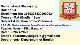 Name : Asari Bhavayang
Roll no :-4
Enrollment No:-3069206420200002
Course:-M.A (English)Sem1
Subject:-Literature of the Victorians
Topic:- The Importance of Being Earnest as a Comedy of Manners
Teacher Name :- Dilip Barad sir
Batch :- 2021-2023
Email :- asaribhavyang7874@gmail.com
Department:- Department of English
 