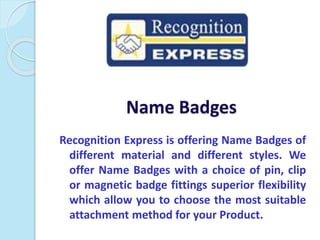 Name Badges
Recognition Express is offering Name Badges of
different material and different styles. We
offer Name Badges with a choice of pin, clip
or magnetic badge fittings superior flexibility
which allow you to choose the most suitable
attachment method for your Product.
 