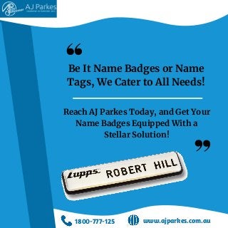 Be It Name Badges or Name
Tags, We Cater to All Needs!
Reach AJ Parkes Today, and Get Your
Name Badges Equipped With a
Stellar Solution!
1800-777-125 www.ajparkes.com.au
 