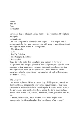Name
BIB 107
Date
Instructor
Covenant Paper Student Guide Part 1 – Covenant and Scripture
Analysis
Instructions
Use this template to complete the Topic 1 Term Paper Part 1
assignment. In this assignment, you will answer questions about
passages in each of the NT categories.
· The Gospels
· Acts
· Paul’s Epistles
· The General Epistles
· Revelation
Type directly onto this template, and submit it for your
assignment. Do not put quotes of the scripture passages in your
answers to the questions. Instead, summarize and analyze the
passages about each of the covenants. Your answers to the
questions should come from your reading of and reflection on
the biblical texts.
The Gospels
Use a concordance, Bible website (e.g., biblegateway.com), or
Bible software program to search for occurrences of the word
covenant or related words in the Gospels. Related words where
the covenants are implied without using the term may include
words such as the law, Moses, Abraham, Noah, promise, and so
on.
1. From your search, what are the three most significant
passages in the Gospels related to the theme of covenant?
 