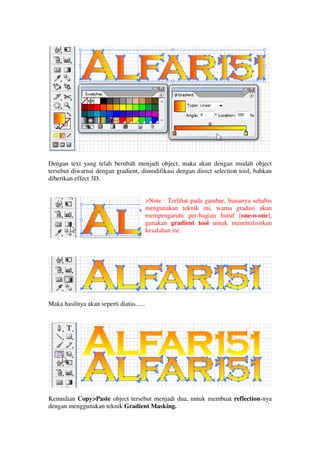 Dengan text yang telah berubah menjadi object, maka akan dengan mudah object
tersebut diwarnai dengan gradient, dimodifikasi dengan direct selection tool, bahkan
diberikan effect 3D.


                                          >Note : Terlihat pada gambar, biasanya sehabis
                                          mengunakan teknik ini, warna gradasi akan
                                          mempengaruhi per-bagian huruf [one-o-one],
                                          gunakan gradient tool untuk menetralisirkan
                                          kesalahan ini.




Maka hasilnya akan seperti diatas......




Kemudian Copy>Paste object tersebut menjadi dua, untuk membuat reflection-nya
dengan menggunakan teknik Gradient Masking.
 