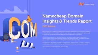 2021 Edition
Namecheap Domain
Insights & Trends Report
Namecheap is an ICANN-accredited domain registrar and technology company founded in
2000 by Richard Kirkendall. With over 14 million domains under management, Namecheap
is among the top domain registrars and web hosting providers in the world.
Namecheap produced this exclusive report of trends and insights about the domains
industry, based only on the company’s statistics and proprietary data. This report includes
unique domain registration data from Namecheap from 2020 and 2021.
This report was designed to provide business owners, online creators, journalists, and tech
industry experts with insights into the role of domains in the ever-evolving online world.
*Time periods are indicated for all data included.
 