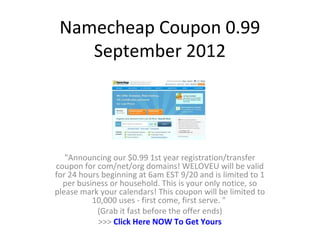 Namecheap Coupon 0.99
    September 2012




   "Announcing our $0.99 1st year registration/transfer
coupon for com/net/org domains! WELOVEU will be valid
for 24 hours beginning at 6am EST 9/20 and is limited to 1
  per business or household. This is your only notice, so
please mark your calendars! This coupon will be limited to
          10,000 uses - first come, first serve. "
            (Grab it fast before the offer ends)
            >>> Click Here NOW To Get Yours
 