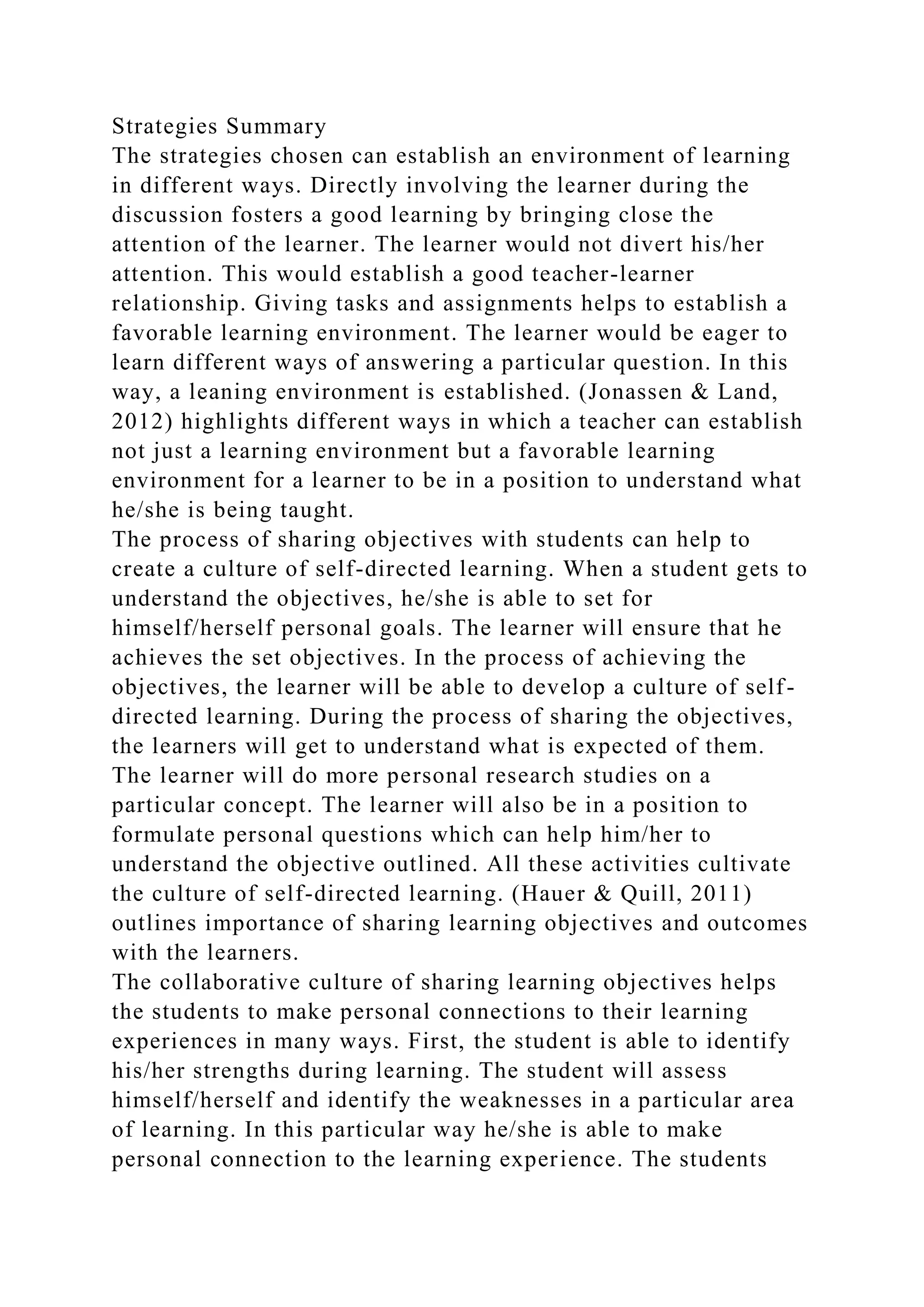 Strategies Summary
The strategies chosen can establish an environment of learning
in different ways. Directly involving the learner during the
discussion fosters a good learning by bringing close the
attention of the learner. The learner would not divert his/her
attention. This would establish a good teacher-learner
relationship. Giving tasks and assignments helps to establish a
favorable learning environment. The learner would be eager to
learn different ways of answering a particular question. In this
way, a leaning environment is established. (Jonassen & Land,
2012) highlights different ways in which a teacher can establish
not just a learning environment but a favorable learning
environment for a learner to be in a position to understand what
he/she is being taught.
The process of sharing objectives with students can help to
create a culture of self-directed learning. When a student gets to
understand the objectives, he/she is able to set for
himself/herself personal goals. The learner will ensure that he
achieves the set objectives. In the process of achieving the
objectives, the learner will be able to develop a culture of self-
directed learning. During the process of sharing the objectives,
the learners will get to understand what is expected of them.
The learner will do more personal research studies on a
particular concept. The learner will also be in a position to
formulate personal questions which can help him/her to
understand the objective outlined. All these activities cultivate
the culture of self-directed learning. (Hauer & Quill, 2011)
outlines importance of sharing learning objectives and outcomes
with the learners.
The collaborative culture of sharing learning objectives helps
the students to make personal connections to their learning
experiences in many ways. First, the student is able to identify
his/her strengths during learning. The student will assess
himself/herself and identify the weaknesses in a particular area
of learning. In this particular way he/she is able to make
personal connection to the learning experience. The students
 