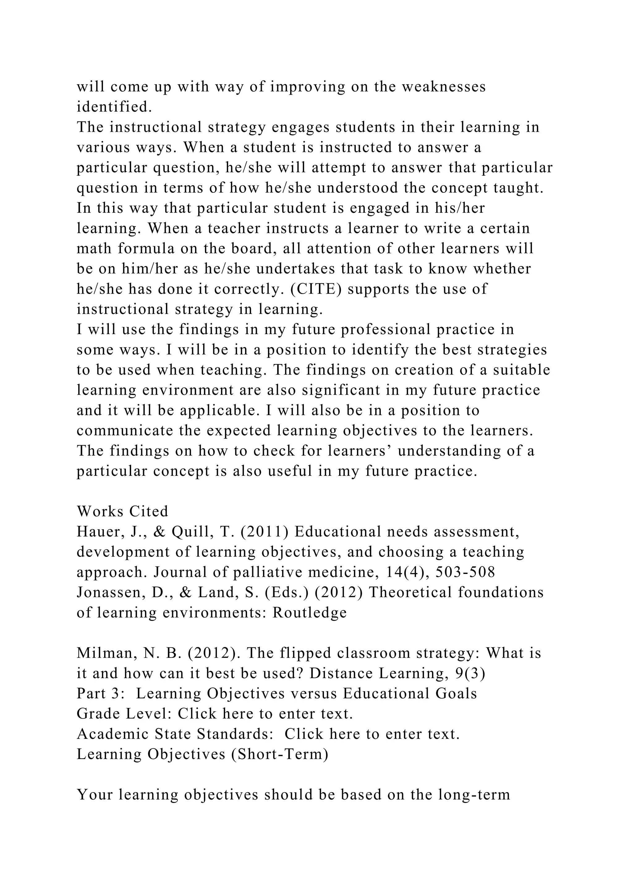 will come up with way of improving on the weaknesses
identified.
The instructional strategy engages students in their learning in
various ways. When a student is instructed to answer a
particular question, he/she will attempt to answer that particular
question in terms of how he/she understood the concept taught.
In this way that particular student is engaged in his/her
learning. When a teacher instructs a learner to write a certain
math formula on the board, all attention of other learners will
be on him/her as he/she undertakes that task to know whether
he/she has done it correctly. (CITE) supports the use of
instructional strategy in learning.
I will use the findings in my future professional practice in
some ways. I will be in a position to identify the best strategies
to be used when teaching. The findings on creation of a suitable
learning environment are also significant in my future practice
and it will be applicable. I will also be in a position to
communicate the expected learning objectives to the learners.
The findings on how to check for learners’ understanding of a
particular concept is also useful in my future practice.
Works Cited
Hauer, J., & Quill, T. (2011) Educational needs assessment,
development of learning objectives, and choosing a teaching
approach. Journal of palliative medicine, 14(4), 503-508
Jonassen, D., & Land, S. (Eds.) (2012) Theoretical foundations
of learning environments: Routledge
Milman, N. B. (2012). The flipped classroom strategy: What is
it and how can it best be used? Distance Learning, 9(3)
Part 3: Learning Objectives versus Educational Goals
Grade Level: Click here to enter text.
Academic State Standards: Click here to enter text.
Learning Objectives (Short-Term)
Your learning objectives should be based on the long-term
 