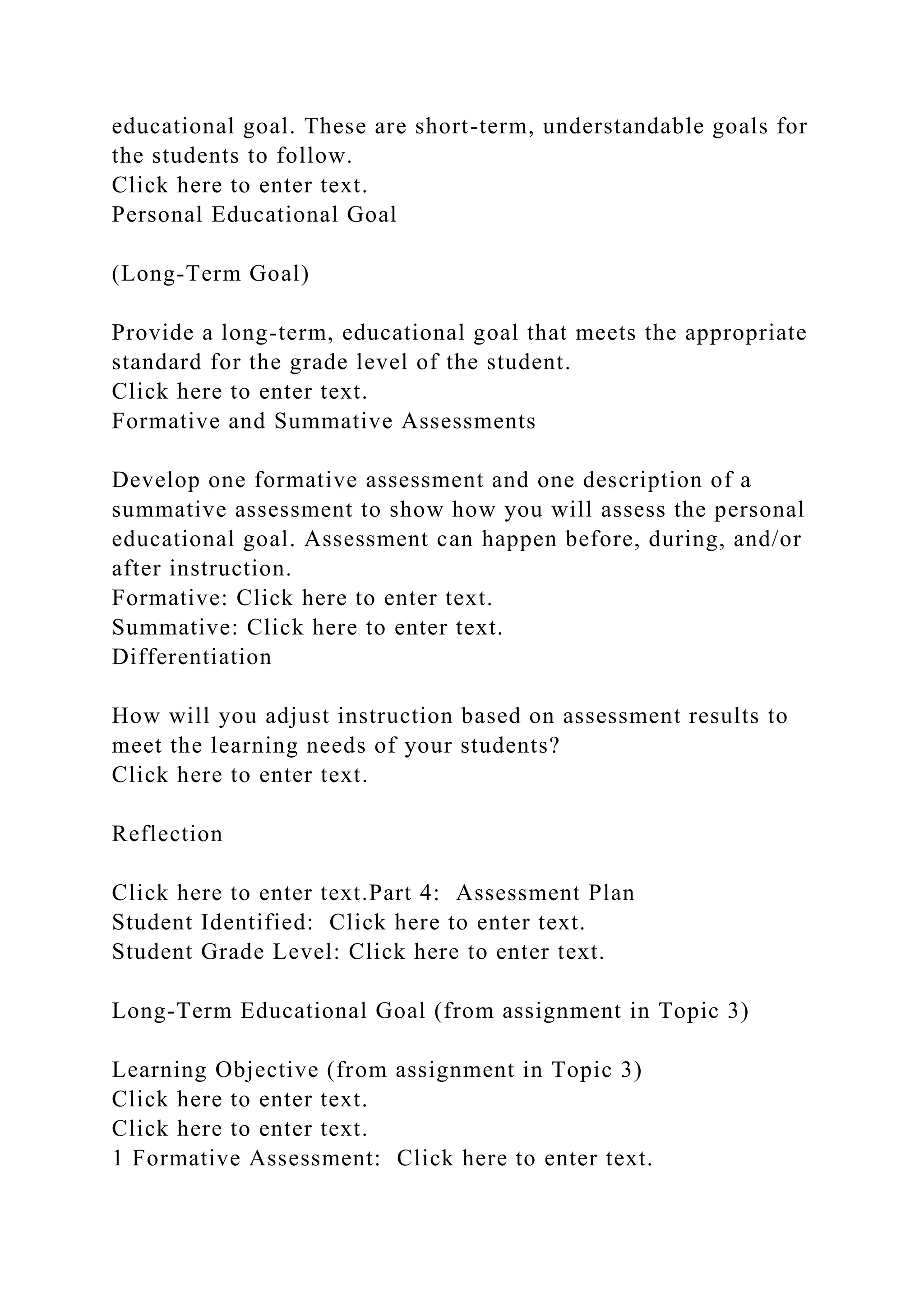 educational goal. These are short-term, understandable goals for
the students to follow.
Click here to enter text.
Personal Educational Goal
(Long-Term Goal)
Provide a long-term, educational goal that meets the appropriate
standard for the grade level of the student.
Click here to enter text.
Formative and Summative Assessments
Develop one formative assessment and one description of a
summative assessment to show how you will assess the personal
educational goal. Assessment can happen before, during, and/or
after instruction.
Formative: Click here to enter text.
Summative: Click here to enter text.
Differentiation
How will you adjust instruction based on assessment results to
meet the learning needs of your students?
Click here to enter text.
Reflection
Click here to enter text.Part 4: Assessment Plan
Student Identified: Click here to enter text.
Student Grade Level: Click here to enter text.
Long-Term Educational Goal (from assignment in Topic 3)
Learning Objective (from assignment in Topic 3)
Click here to enter text.
Click here to enter text.
1 Formative Assessment: Click here to enter text.
 