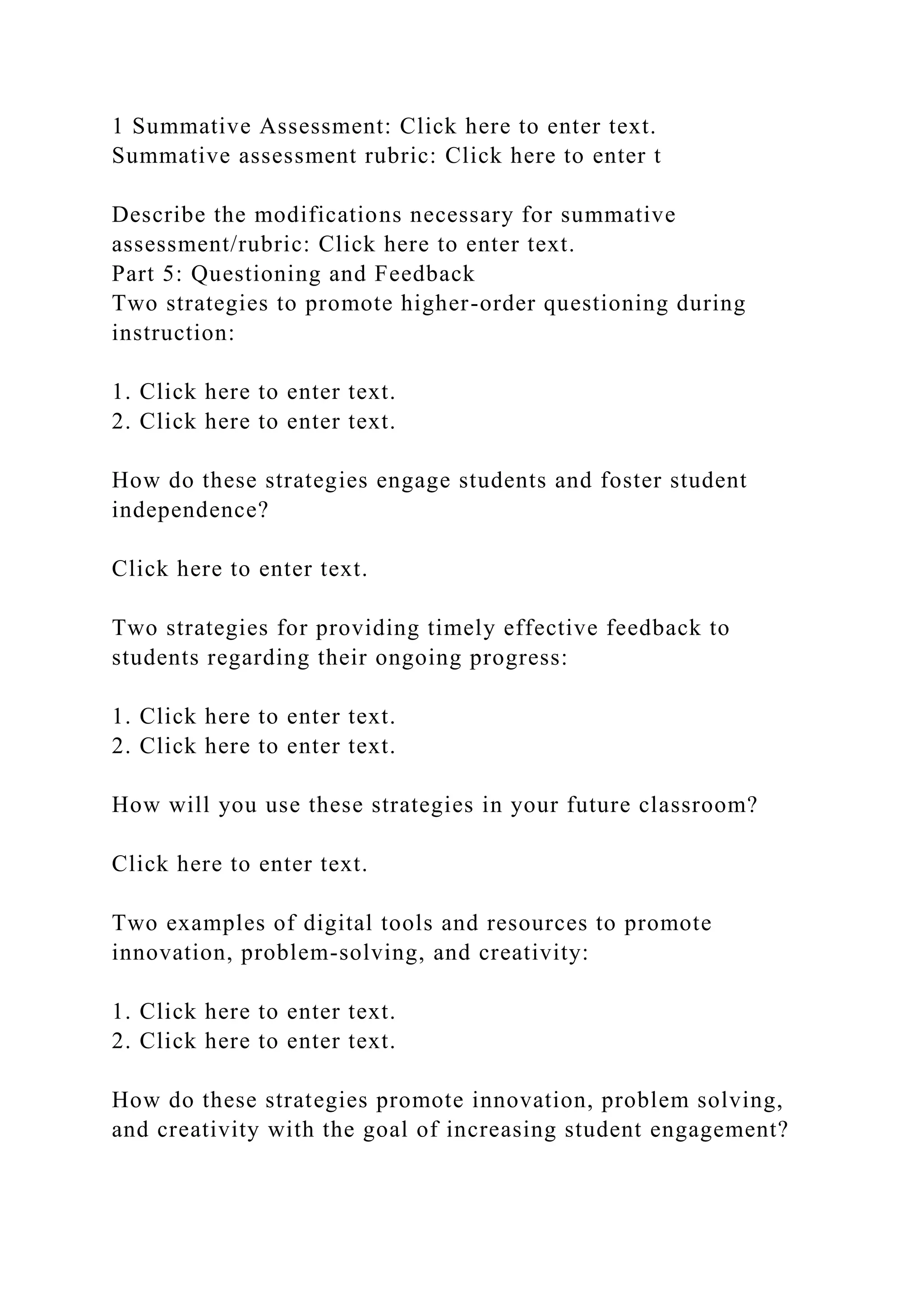 1 Summative Assessment: Click here to enter text.
Summative assessment rubric: Click here to enter t
Describe the modifications necessary for summative
assessment/rubric: Click here to enter text.
Part 5: Questioning and Feedback
Two strategies to promote higher-order questioning during
instruction:
1. Click here to enter text.
2. Click here to enter text.
How do these strategies engage students and foster student
independence?
Click here to enter text.
Two strategies for providing timely effective feedback to
students regarding their ongoing progress:
1. Click here to enter text.
2. Click here to enter text.
How will you use these strategies in your future classroom?
Click here to enter text.
Two examples of digital tools and resources to promote
innovation, problem-solving, and creativity:
1. Click here to enter text.
2. Click here to enter text.
How do these strategies promote innovation, problem solving,
and creativity with the goal of increasing student engagement?
 