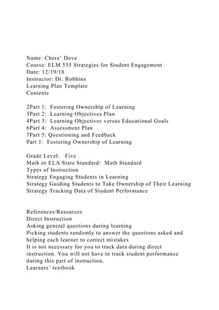 Name: Chere’ Dove
Course: ELM 535 Strategies for Student Engagement
Date: 12/19/18
Instructor: Dr. Robbins
Learning Plan Template
Contents
2Part 1: Fostering Ownership of Learning
3Part 2: Learning Objectives Plan
4Part 3: Learning Objectives versus Educational Goals
6Part 4: Assessment Plan
7Part 5: Questioning and Feedback
Part 1: Fostering Ownership of Learning
Grade Level: Five
Math or ELA State Standard: Math Standard
Types of Instruction
Strategy Engaging Students in Learning
Strategy Guiding Students to Take Ownership of Their Learning
Strategy Tracking Data of Student Performance
References/Resources
Direct Instruction
Asking general questions during learning
Picking students randomly to answer the questions asked and
helping each learner to correct mistakes
It is not necessary for you to track data during direct
instruction. You will not have to track student performance
during this part of instruction.
Learners’ textbook
 