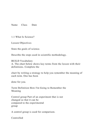 Name Class Date
1.1 What Is Science?
Lesson Objectives
State the goals of science.
Describe the steps used in scientific methodology.
BUILD Vocabulary
A. The chart below shows key terms from the lesson with their
definitions. Complete the
chart by writing a strategy to help you remember the meaning of
each term. One has been
done for you.
Term Definition How I'm Going to Remember the
Meaning
Control group Part of an experiment that is not
changed so that it can be
compared to the experimental
group
A control group is used for comparison.
Controlled
 